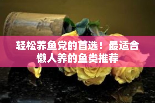 轻松养鱼党的首选！最适合懒人养的鱼类推荐