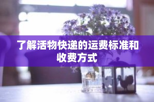 了解活物快递的运费标准和收费方式