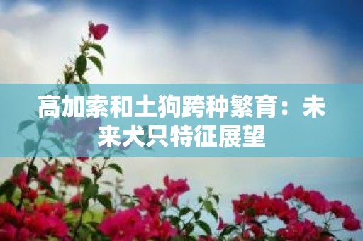 高加索和土狗跨种繁育：未来犬只特征展望