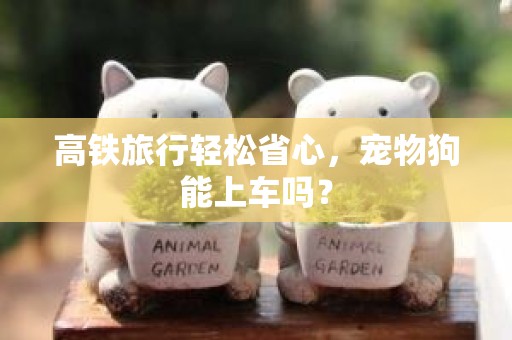 高铁旅行轻松省心，宠物狗能上车吗？