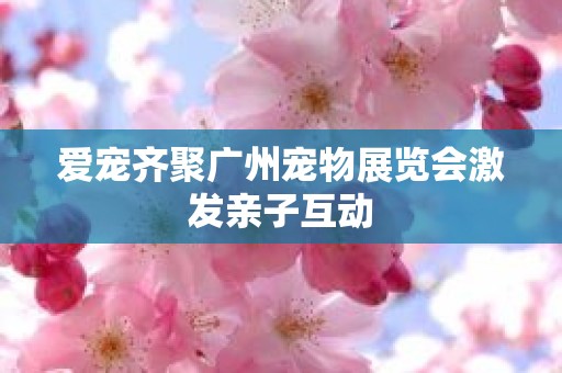 爱宠齐聚广州宠物展览会激发亲子互动