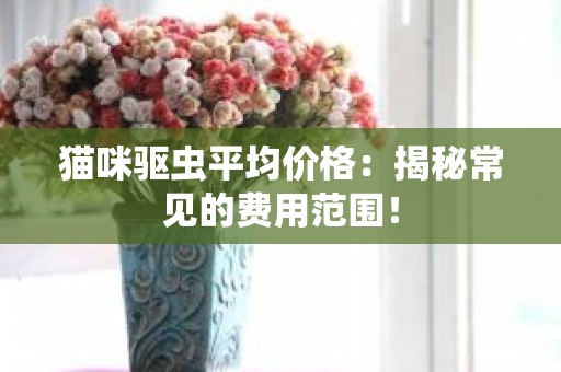 猫咪驱虫平均价格：揭秘常见的费用范围！