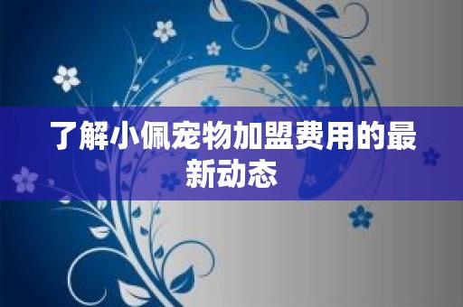 了解小佩宠物加盟费用的最新动态