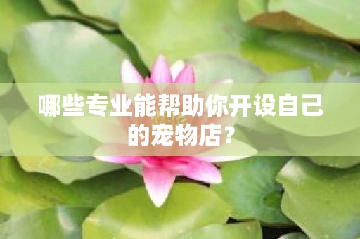 哪些专业能帮助你开设自己的宠物店？