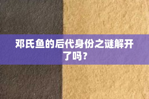 邓氏鱼的后代身份之谜解开了吗？
