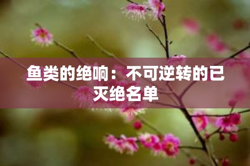 鱼类的绝响：不可逆转的已灭绝名单