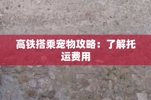 高铁搭乘宠物攻略：了解托运费用