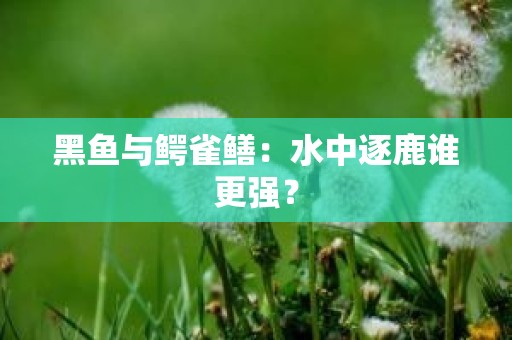 黑鱼与鳄雀鳝：水中逐鹿谁更强？