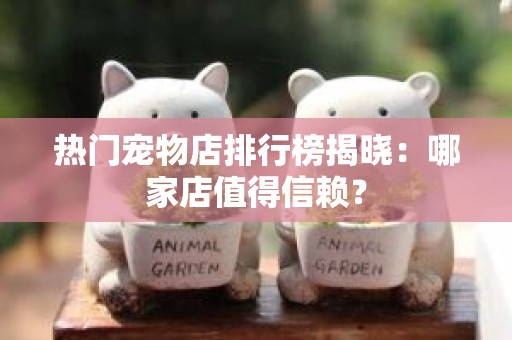 热门宠物店排行榜揭晓：哪家店值得信赖？