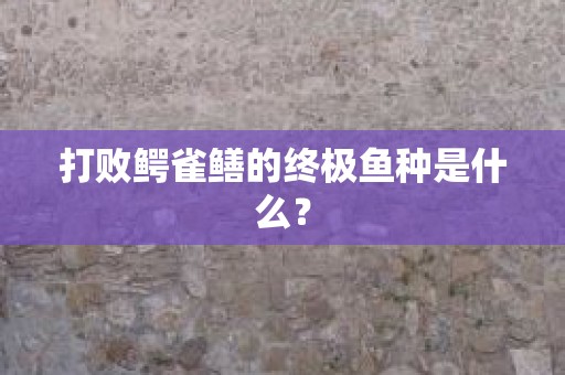 打败鳄雀鳝的终极鱼种是什么？