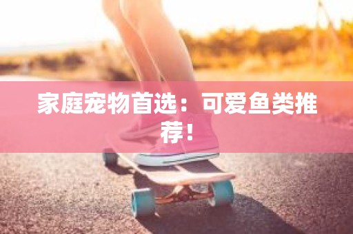 家庭宠物首选：可爱鱼类推荐！