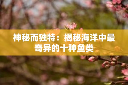 神秘而独特：揭秘海洋中最奇异的十种鱼类
