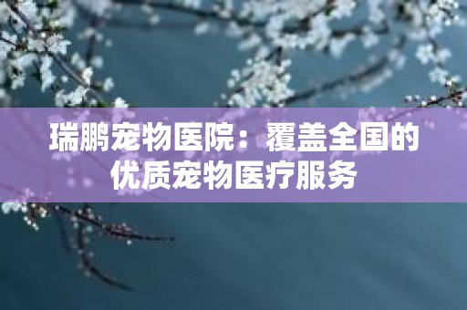 瑞鹏宠物医院：覆盖全国的优质宠物医疗服务