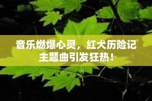 音乐燃爆心灵，红犬历险记主题曲引发狂热！