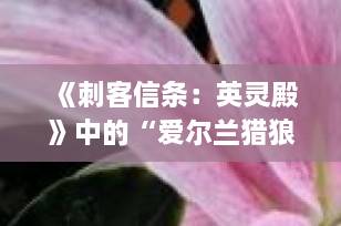 《刺客信条：英灵殿》中的“爱尔兰猎狼犬”？揭秘游戏中未登场的传奇巨犬与真实历史渊源