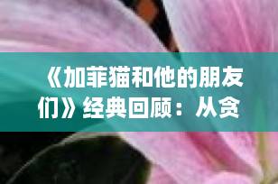 《加菲猫和他的朋友们》经典回顾：从贪吃懒猫到宠物博主的灵感源泉｜宠物IP文化深度解析