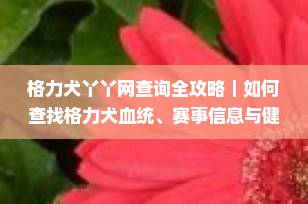 格力犬丫丫网查询全攻略｜如何查找格力犬血统、赛事信息与健康档案（2025最新版）