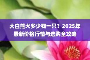 大白熊犬多少钱一只？2025年最新价格行情与选购全攻略