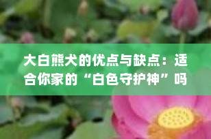 大白熊犬的优点与缺点：适合你家的“白色守护神”吗？
