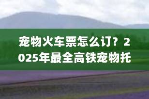宠物火车票怎么订？2025年最全高铁宠物托运指南，手把手教你带“毛孩子”说走就走！